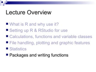 Lecture Overview
 What is R and why use it?
 Setting up R & RStudio for use
 Calculations, functions and variable classes
 File handling, plotting and graphic features
 Statistics
 Packages and writing functions
 