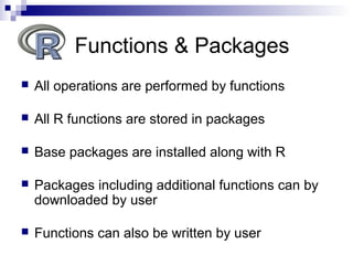  All operations are performed by functions
 All R functions are stored in packages
 Base packages are installed along with R
 Packages including additional functions can by
downloaded by user
 Functions can also be written by user
Functions & Packages
 