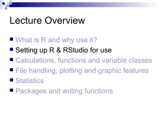 Lecture Overview
 What is R and why use it?
 Setting up R & RStudio for use
 Calculations, functions and variable classes
 File handling, plotting and graphic features
 Statistics
 Packages and writing functions
 