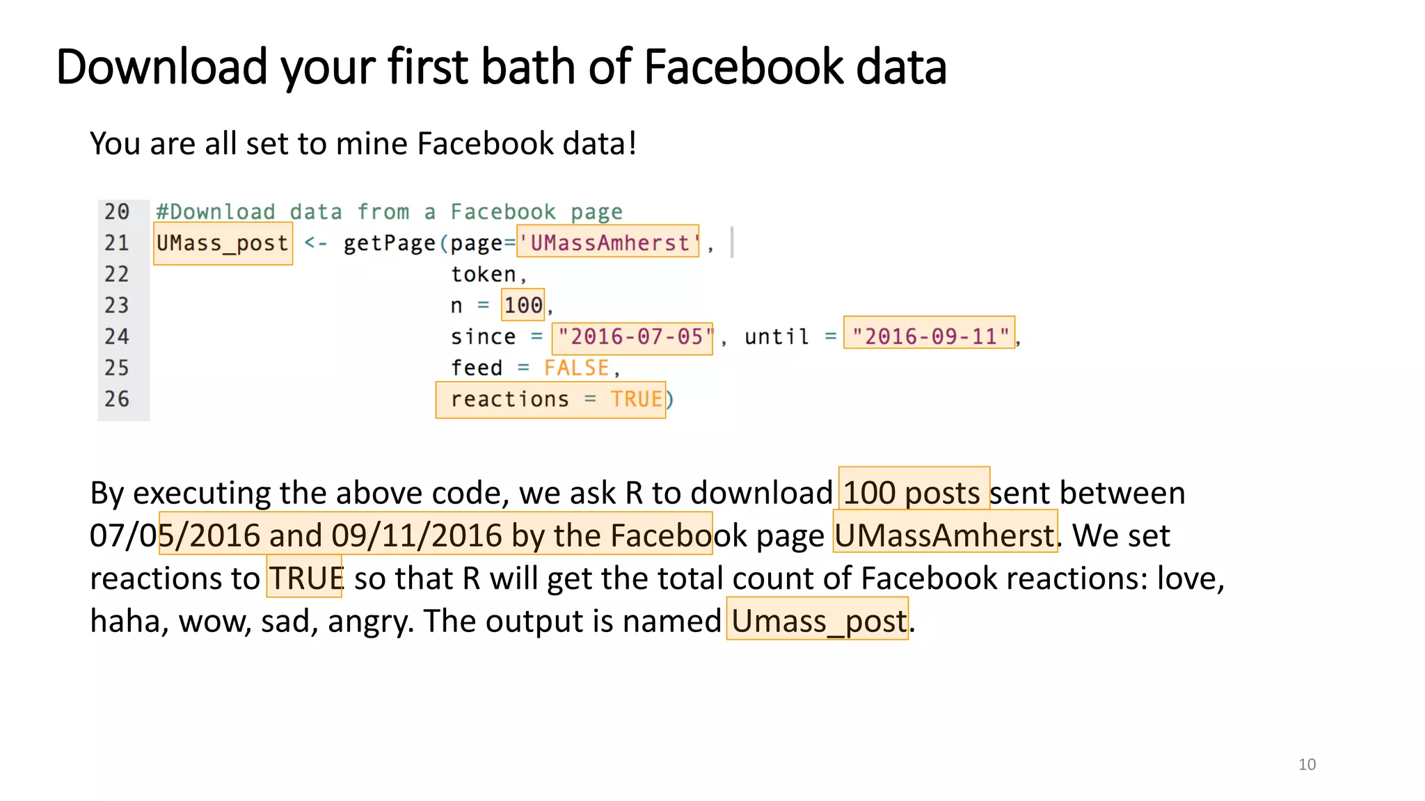 Download your first bath of Facebook data
You are all set to mine Facebook data!
By executing the above code, we ask R to download 100 posts sent between
07/05/2016 and 09/11/2016 by the Facebook page UMassAmherst. We set
reactions to TRUE so that R will get the total count of Facebook reactions: love,
haha, wow, sad, angry. The output is named Umass_post.
10
 