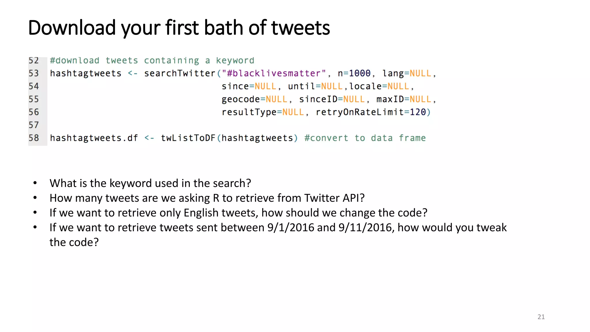 Download your first bath of tweets
21
• What is the keyword used in the search?
• How many tweets are we asking R to retrieve from Twitter API?
• If we want to retrieve only English tweets, how should we change the code?
• If we want to retrieve tweets sent between 9/1/2016 and 9/11/2016, how would you tweak
the code?
 