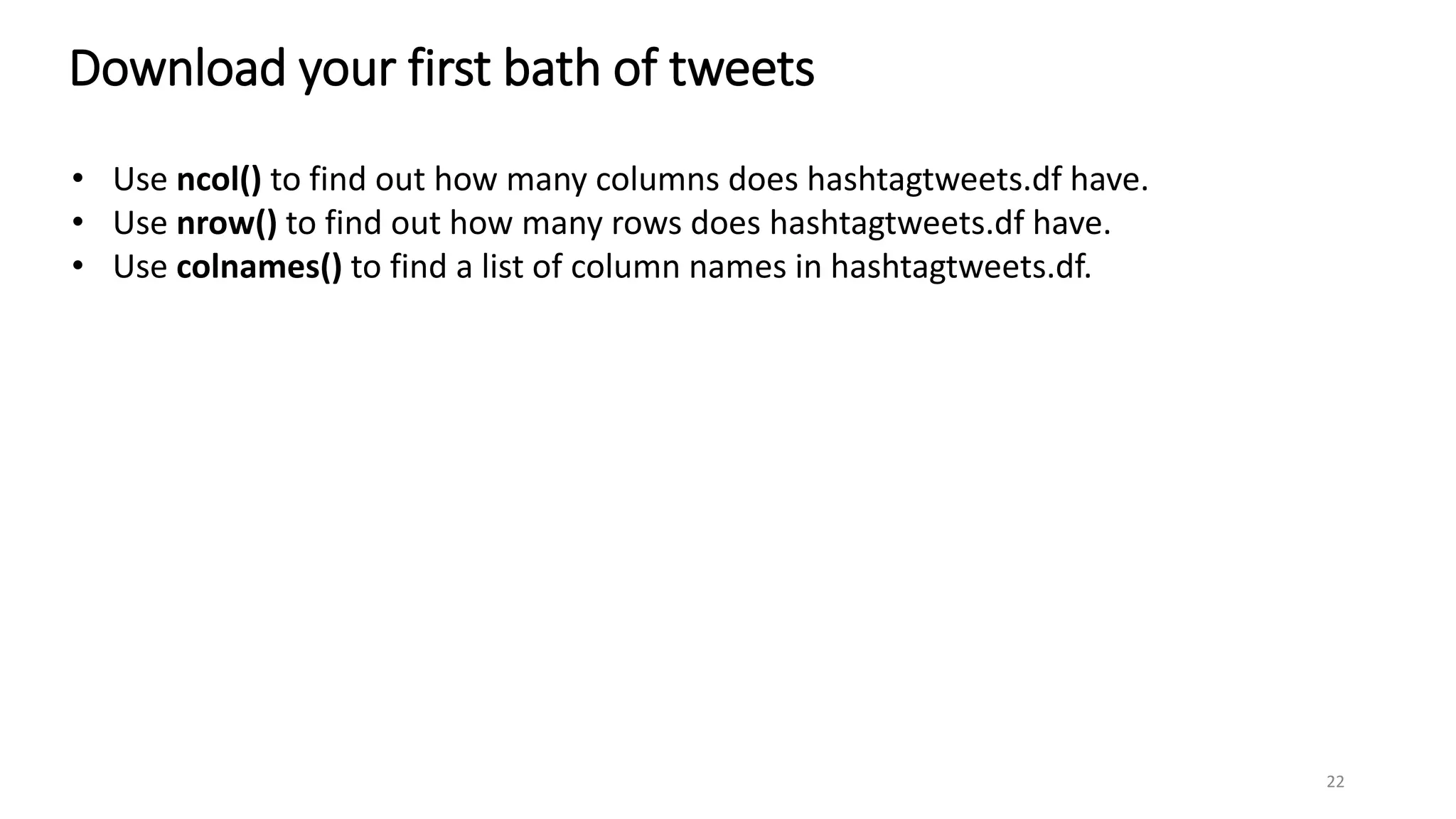 Download your first bath of tweets
22
• Use ncol() to find out how many columns does hashtagtweets.df have.
• Use nrow() to find out how many rows does hashtagtweets.df have.
• Use colnames() to find a list of column names in hashtagtweets.df.
 