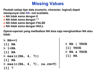 Missing Values Peubah setiap tipe data (numeric, character, logical) dapat mempunyai nilai  NA : not available.  o  NA tidak sama dengan 0 o  NA tidak sama dengan “” o  NA tidak sama dengan FALSE o  NA tidak sama dengan NULL Opersi-operasi yang melibatkan NA bisa saja menghasilkan NA atau tidak: > NA==1 [1] NA > 1+NA [1] NA > max(c(NA, 4, 7)) [1] NA > max(c(NA, 4, 7), na.rm=T) [1] 7 > NA | TRUE [1] TRUE > NA & TRUE [1] NA 
