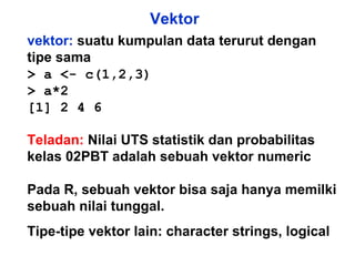 Vektor vektor:  suatu kumpulan data terurut dengan tipe sama > a <- c(1,2,3) > a*2 [1] 2 4 6 Teladan:   Nilai UTS statistik dan probabilitas kelas 02PBT adalah sebuah vektor numeric  Pada R, sebuah vektor bisa saja hanya memilki sebuah nilai tunggal. Tipe-tipe vektor lain: character strings, logical 