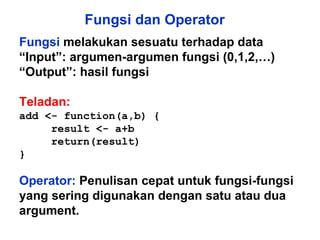 Fungsi dan Operator Fungsi  melakukan sesuatu terhadap data “ Input”: argumen-argumen fungsi (0,1,2,…) “ Output”: hasil fungsi Teladan: add <- function(a,b) {  result <- a+b return(result)  } Operator:   Penulisan cepat untuk fungsi-fungsi yang sering digunakan dengan satu atau dua argument.  