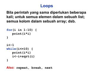 Loops Bila perintah yang sama diperlukan beberapa kali; untuk semua elemen dalam sebuah list; semua kolom dalam sebuah array; dsb. for (i in 1:10) { print(i*i) } i<-1 while (i<=10) { print(i*i) i<-i+sqrt(i) } Also:  repeat, break, next 
