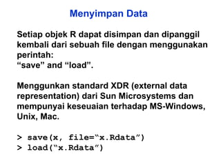 Menyimpan Data Setiap objek R dapat disimpan dan dipanggil kembali dari sebuah file dengan menggunakan perintah: “ save” and “load”. Menggunkan standard XDR (external data representation) dari Sun Microsystems dan  mempunyai keseuaian terhadap MS-Windows, Unix, Mac. > save(x, file=“x.Rdata”) > load(“x.Rdata”) 