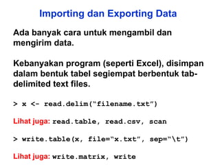 Importing dan Exporting Data Ada banyak cara untuk mengambil dan mengirim data.  Kebanyakan program (seperti Excel), disimpan dalam bentuk tabel segiempat berbentuk tab-delimited text files. > x <- read.delim(“filename.txt”)  Lihat juga:   read.table, read.csv, scan > write.table(x, file=“x.txt”, sep=“\t”) Lihat juga:   write.matrix, write 