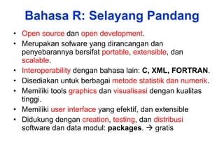 Bahasa R: Selayang Pandang Open source  dan  open development . Merupakan sofware yang dirancangan dan penyebarannya bersifat  portable ,  extensible , dan  scalable . Interoperability  dengan bahasa lain:  C, XML, FORTRAN . Disediakan untuk berbagai  metode statistik dan numerik . Memiliki tools  graphics  dan  visualisasi  dengan kualitas tinggi. Memiliki  user interface  yang efektif, dan extensible  Didukung dengan  creation ,  testing , dan  distribusi  software dan data modul:  packages .    gratis 