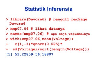 Statistik Inferensia > library(Devore6) # panggil package Devore6 > xmp07.06 # lihat datanya > names(xmp07.06) #  apa saja variabelnya > with(xmp07.06,mean(Voltage)+ +  c(1,-1)*qnorm(0.025)* +  sd(Voltage)/sqrt(length(Voltage))) [1] 53.22859 56.18807 