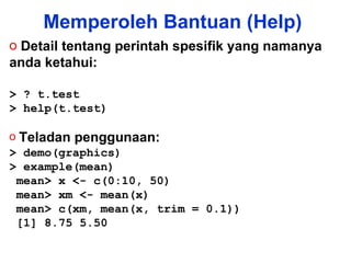 Memperoleh Bantuan (Help) Detail tentang perintah spesifik yang namanya anda ketahui: > ? t.test  > help(t.test) Teladan penggunaan: > demo(graphics) > example(mean) mean> x <- c(0:10, 50) mean> xm <- mean(x) mean> c(xm, mean(x, trim = 0.1)) [1] 8.75 5.50 