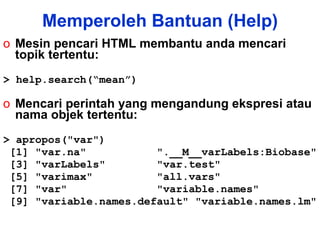 Mesin pencari HTML membantu anda mencari topik tertentu: > help.search(“mean”) Mencari perintah yang mengandung ekspresi atau nama objek tertentu: > apropos("var") [1] "var.na"  ".__M__varLabels:Biobase" [3] "varLabels"  "var.test"  [5] "varimax"  "all.vars"  [7] "var"  "variable.names"  [9] "variable.names.default" "variable.names.lm"  Memperoleh Bantuan (Help) 