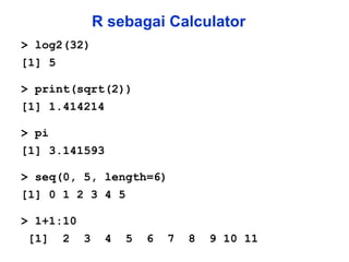 R sebagai Calculator > log2(32) [1] 5 > print(sqrt(2)) [1] 1.414214 > pi [1] 3.141593 > seq(0, 5, length=6) [1] 0 1 2 3 4 5 > 1+1:10 [1]  2  3  4  5  6  7  8  9 10 11 