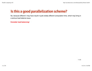 IIsstthhiissaaggooooddppaarraalllleelliizzaattiioonnsscchheemmee??
No, because different i may have result in quite widely different computation time, which may bring in
a serious load balance issue.
Consider load balancing!
11/28
Parallel computing in R http://nycdatascience.com/slides/parallel_R/index.html#1
11 of 28 6/12/14, 5:26 PM
 