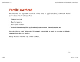 PPaarraalllleelloovveerrhheeaadd
The amount of time required to coordinate parallel tasks, as opposed to doing useful work. Parallel
overhead can include factors such as:
Communication is much slower than computation; care should be taken to minimize unnecessary
data transfer to and from workers.
Assign the tasks in chunck help parallel overhead.
Task start-up time
Synchronizations
Data communications
Software overhead imposed by parallel languages, libraries, operating system, etc.
·
·
·
·
13/28
Parallel computing in R http://nycdatascience.com/slides/parallel_R/index.html#1
13 of 28 6/12/14, 5:26 PM
 