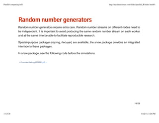 RRaannddoommnnuummbbeerrggeenneerraattoorrss
Random number generators require extra care. Random number streams on different nodes need to
be independent. It is important to avoid producing the same random number stream on each worker
and at the same time be able to facilitate reproducible research.
Special-purpose packages (rsprng, rlecuyer) are available; the snow package provides an integrated
interface to these packages.
In snow package, use the following code before the simulations.
clusterSetupSPRNG(cl)
14/28
Parallel computing in R http://nycdatascience.com/slides/parallel_R/index.html#1
14 of 28 6/12/14, 5:26 PM
 