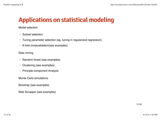 AApppplliiccaattiioonnssoonnssttaattiissttiiccaallmmooddeelliinngg
Model selection
Data mining
Monte Carlo simulations
Boostrap (see examples)
Web Scrapper (see examples)
Subset selection
Tuning parameter selection (eg. tuning in regularized regression)
K-fold crossvalidation(see examples)
·
·
·
Random forest (see examples)
Clustering (see examples)
Principle component Analysis
·
·
·
15/28
Parallel computing in R http://nycdatascience.com/slides/parallel_R/index.html#1
15 of 28 6/12/14, 5:26 PM
 