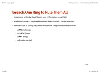 ffoorreeaacchh::OOnneeRRiinnggttooRRuulleeTThheemmAAllll
foreach was written by Steve Weston (was in Revolution, now at Yale)
an elegant framework for parallel computing: loop construct + parallel execution
allows the user to specify the parallel environment. The parallel backends include:
·
·
·
doMC (multicore),
doSNOW (snow)
doMPI (Rmpi)
doParallel (parallel)
...
-
-
-
-
-
18/28
Parallel computing in R http://nycdatascience.com/slides/parallel_R/index.html#1
18 of 28 6/12/14, 5:26 PM
 