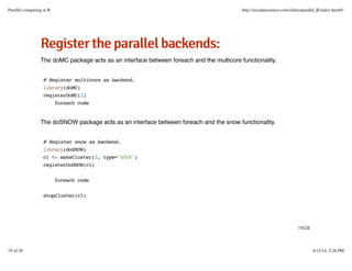 RReeggiisstteerrtthheeppaarraalllleellbbaacckkeennddss::
The doMC package acts as an interface between foreach and the multicore functionality.
The doSNOW package acts as an interface between foreach and the snow functionality.
# Register multicore as backend.
library(doMC)
registerDoMC(2)
foreach code
# Register snow as backend.
library(doSNOW)
cl <- makeCluster(2, type="SOCK")
registerDoSNOW(cl)
foreach code
stopCluster(cl)
19/28
Parallel computing in R http://nycdatascience.com/slides/parallel_R/index.html#1
19 of 28 6/12/14, 5:26 PM
 