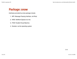 PPaacckkaaggee::ssnnooww
Interfaces provided by snow package include:
MPI: Message Passing Interface, via Rmpi1.
NWS: NetWork Spaces via nws2.
PVM: Parallel Virtual Machine3.
Sockets: via the operating system4.
20/28
Parallel computing in R http://nycdatascience.com/slides/parallel_R/index.html#1
20 of 28 6/12/14, 5:26 PM
 