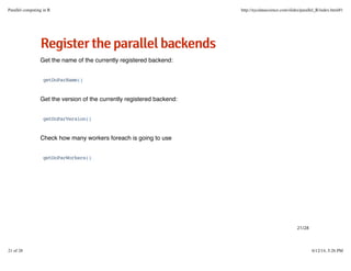RReeggiisstteerrtthheeppaarraalllleellbbaacckkeennddss
Get the name of the currently registered backend:
Get the version of the currently registered backend:
Check how many workers foreach is going to use
getDoParName()
getDoParVersion()
getDoParWorkers()
21/28
Parallel computing in R http://nycdatascience.com/slides/parallel_R/index.html#1
21 of 28 6/12/14, 5:26 PM
 