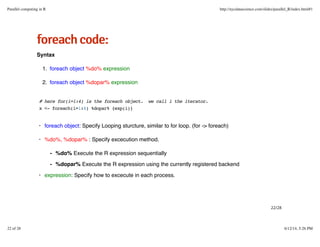 ffoorreeaacchhccooddee::
Syntax
foreach object %do% expression1.
foreach object %dopar% expression2.
# here for(i=1:4) is the foreach object. we call i the iterator.
x <- foreach(i=1:4) %dopar% {exp(i)}
foreach object: Specify Looping sturcture, similar to for loop. (for -> foreach)
%do%, %dopar% : Specify excecution method.
expression: Specify how to excecute in each process.
·
·
%do% Execute the R expression sequentially
%dopar% Execute the R expression using the currently registered backend
-
-
·
22/28
Parallel computing in R http://nycdatascience.com/slides/parallel_R/index.html#1
22 of 28 6/12/14, 5:26 PM
 