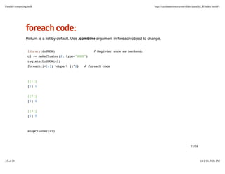 ffoorreeaacchhccooddee::
Return is a list by default. Use .combine argument in foreach object to change.
library(doSNOW) # Register snow as backend.
cl <- makeCluster(2, type="SOCK")
registerDoSNOW(cl)
foreach(i=1:3) %dopar% {i^2} # foreach code
[[1]]
[1] 1
[[2]]
[1] 4
[[3]]
[1] 9
stopCluster(cl)
23/28
Parallel computing in R http://nycdatascience.com/slides/parallel_R/index.html#1
23 of 28 6/12/14, 5:26 PM
 