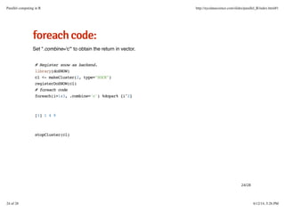 ffoorreeaacchhccooddee::
Set ".combine='c'" to obtain the return in vector.
# Register snow as backend.
library(doSNOW)
cl <- makeCluster(2, type="SOCK")
registerDoSNOW(cl)
# foreach code
foreach(i=1:3, .combine='c') %dopar% {i^2}
[1] 1 4 9
stopCluster(cl)
24/28
Parallel computing in R http://nycdatascience.com/slides/parallel_R/index.html#1
24 of 28 6/12/14, 5:26 PM
 