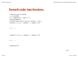 ffoorreeaacchhccooddee::ttwwooiitteerraattoorrss..
# Register snow as backend.
library(doSNOW)
cl <- makeCluster(2, type="SOCK")
registerDoSNOW(cl)
# foreach code: here we have two itrators, i and j.
foreach(i=1:3,j=4:6, .combine='c') %dopar% {i+j}
[1] 5 7 9
foreach(i=1:3,j=4:9, .combine='c') %dopar% {i+j}
[1] 5 7 9
stopCluster(cl)
25/28
Parallel computing in R http://nycdatascience.com/slides/parallel_R/index.html#1
25 of 28 6/12/14, 5:26 PM
 