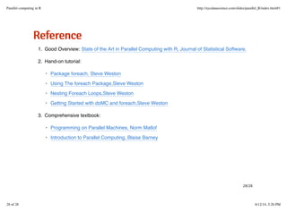 RReeffeerreennccee
Good Overview: State of the Art in Parallel Computing with R, Journal of Statistical Software.1.
Hand-on tutorial:2.
Comprehensive textbook:3.
Package foreach, Steve Weston
Using The foreach Package,Steve Weston
Nesting Foreach Loops,Steve Weston
Getting Started with doMC and foreach,Steve Weston
·
·
·
·
Programming on Parallel Machines, Norm Matlof
Introduction to Parallel Computing, Blaise Barney
·
·
28/28
Parallel computing in R http://nycdatascience.com/slides/parallel_R/index.html#1
28 of 28 6/12/14, 5:26 PM
 