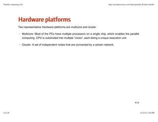 HHaarrddwwaarreeppllaattffoorrmmss
Two representative Hardware platforms are multicore and cluster.
Multicore: Most of the PCs have multiple processors on a single chip, which enables the parallel
computing. CPU is subdivided into multiple "cores", each being a unique execution unit.
Cluster: A set of independent nodes that are connected by a certain network.
·
·
8/28
Parallel computing in R http://nycdatascience.com/slides/parallel_R/index.html#1
8 of 28 6/12/14, 5:26 PM
 