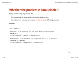 WWhheetthheerrtthheepprroobblleemmiissppaarraalllleellaabbllee??
Recap: parallel computing requires that
Example:
The problem can be broken apart into discrete pieces of work.
Instructions from each part can execute simultaneously on different processors.
·
·
vec <- runif(10)
# sum(vec): i-th itervation uses the result from (i-1)-th iteration.
sum.vec <- 0
for (i in seq(vec)) sum.vec <- sum.vec+vec[i]
# cumsum(vec): i-th itervation are independent from (i-1)-th iteration.
cumsum.vec <- 0*seq(vec)
for (i in seq(vec)) cumsum.vec[i] <- sum(vec[1:i])
9/28
Parallel computing in R http://nycdatascience.com/slides/parallel_R/index.html#1
9 of 28 6/12/14, 5:26 PM
 