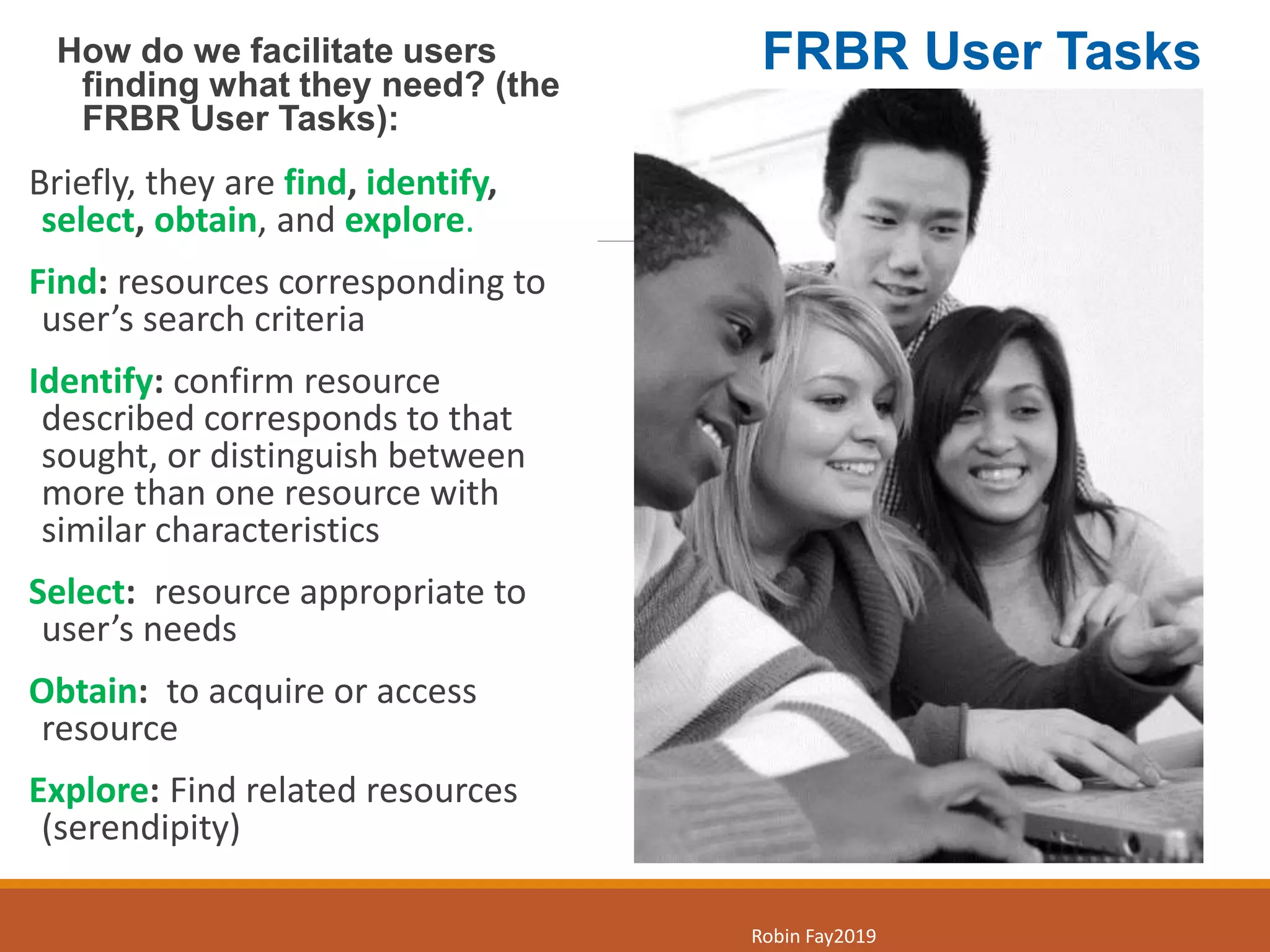 How do we facilitate users
finding what they need? (the
FRBR User Tasks):
Briefly, they are find, identify,
select, obtain, and explore.
Find: resources corresponding to
user’s search criteria​
Identify: confirm resource
described corresponds to that
sought, or distinguish between
more than one resource with
similar characteristics​
Select: resource appropriate to
user’s needs​
Obtain: to acquire or access
resource ​
Explore: Find related resources
(serendipity)
5
Robin Fay2019
FRBR User Tasks
 
