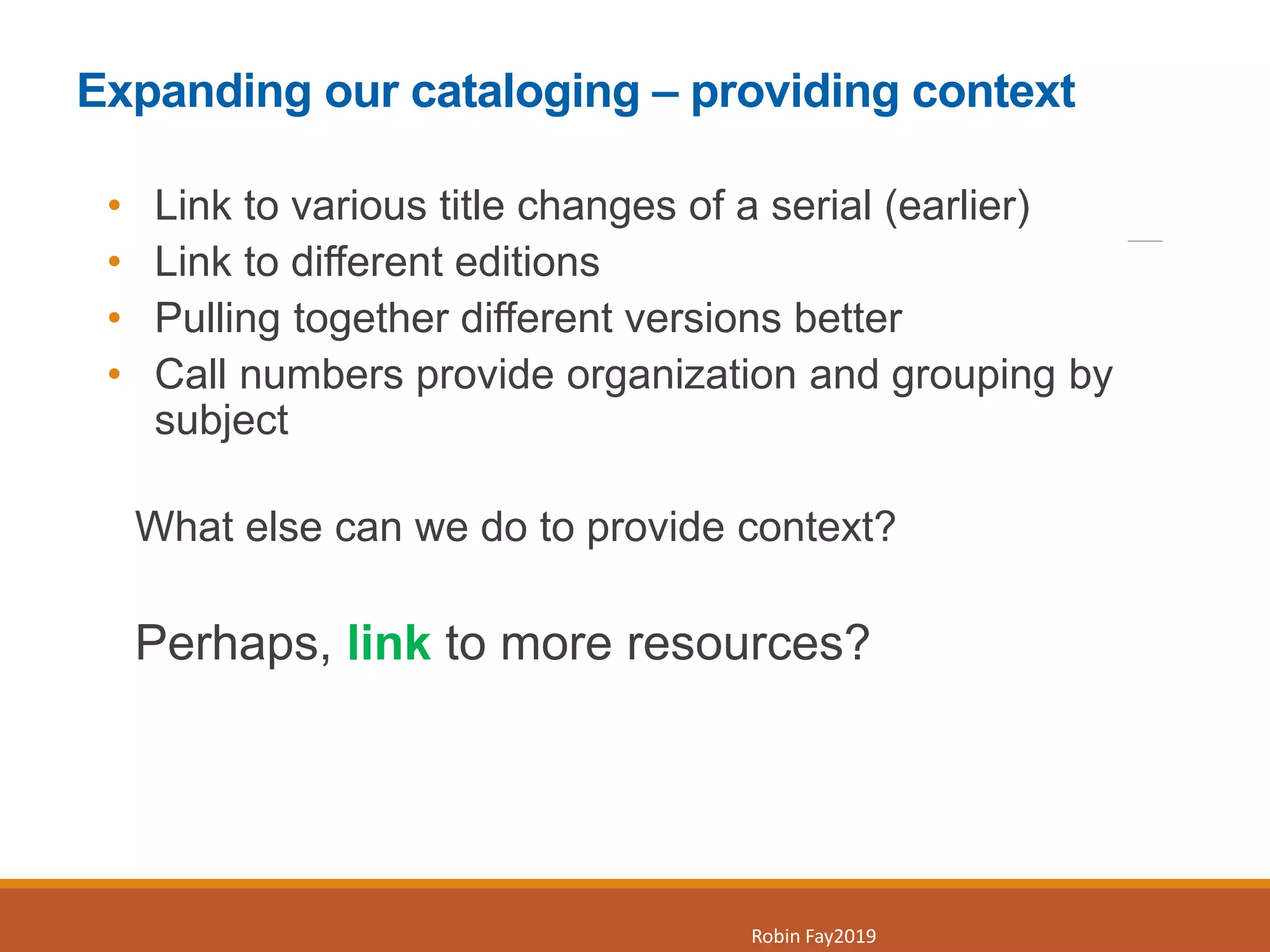 Expanding our cataloging – providing context
• Link to various title changes of a serial (earlier)
• Link to different editions
• Pulling together different versions better
• Call numbers provide organization and grouping by
subject
What else can we do to provide context?
Perhaps, link to more resources?
6
Robin Fay2019
 