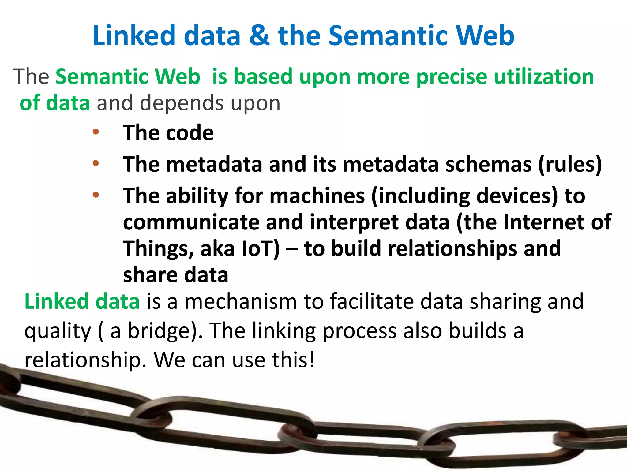 The Semantic Web is based upon more precise utilization
of data and depends upon
• The code
• The metadata and its metadata schemas (rules)
• The ability for machines (including devices) to
communicate and interpret data (the Internet of
Things, aka IoT) – to build relationships and
share data
Linked data & the Semantic Web
Linked data is a mechanism to facilitate data sharing and
quality ( a bridge). The linking process also builds a
relationship. We can use this!
 