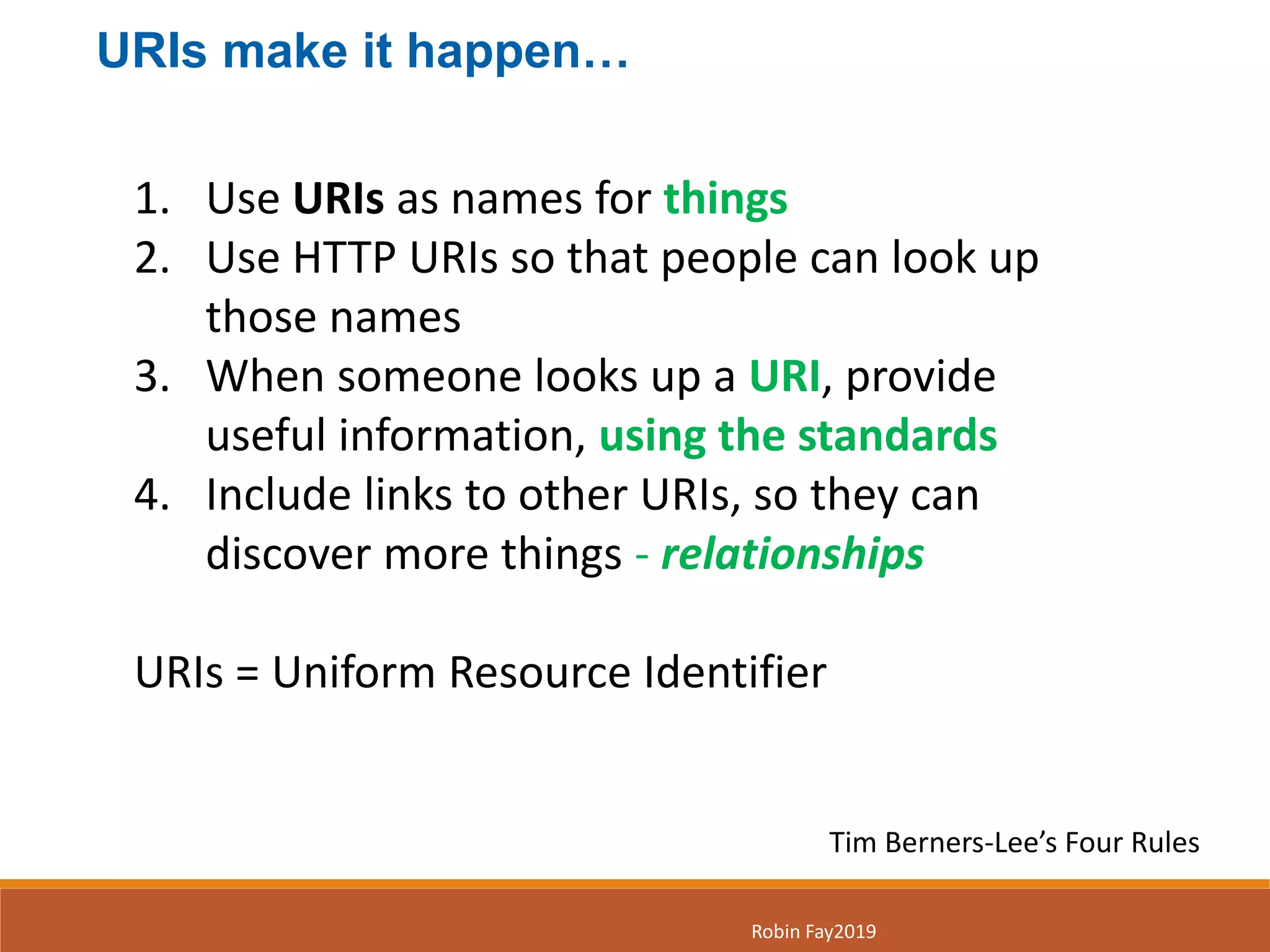 1. Use URIs as names for things
2. Use HTTP URIs so that people can look up
those names
3. When someone looks up a URI, provide
useful information, using the standards
4. Include links to other URIs, so they can
discover more things - relationships
URIs = Uniform Resource Identifier
Tim Berners-Lee’s Four Rules
Robin Fay2019
URIs make it happen…
 