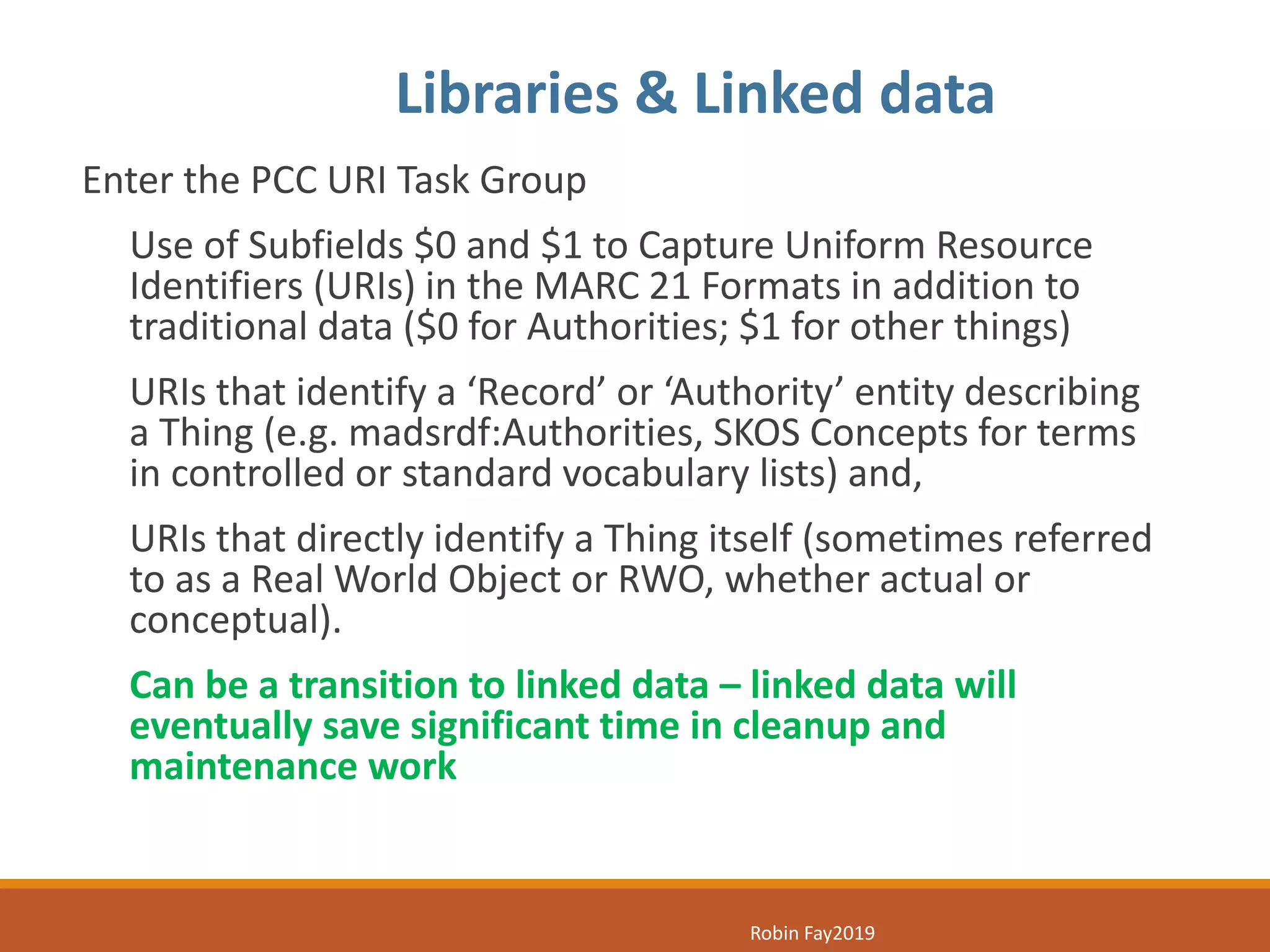Enter the PCC URI Task Group
Use of Subfields $0 and $1 to Capture Uniform Resource
Identifiers (URIs) in the MARC 21 Formats in addition to
traditional data ($0 for Authorities; $1 for other things)
URIs that identify a ‘Record’ or ‘Authority’ entity describing
a Thing (e.g. madsrdf:Authorities, SKOS Concepts for terms
in controlled or standard vocabulary lists) and,
URIs that directly identify a Thing itself (sometimes referred
to as a Real World Object or RWO, whether actual or
conceptual).
Can be a transition to linked data – linked data will
eventually save significant time in cleanup and
maintenance work
Libraries & Linked data
Robin Fay2019
 