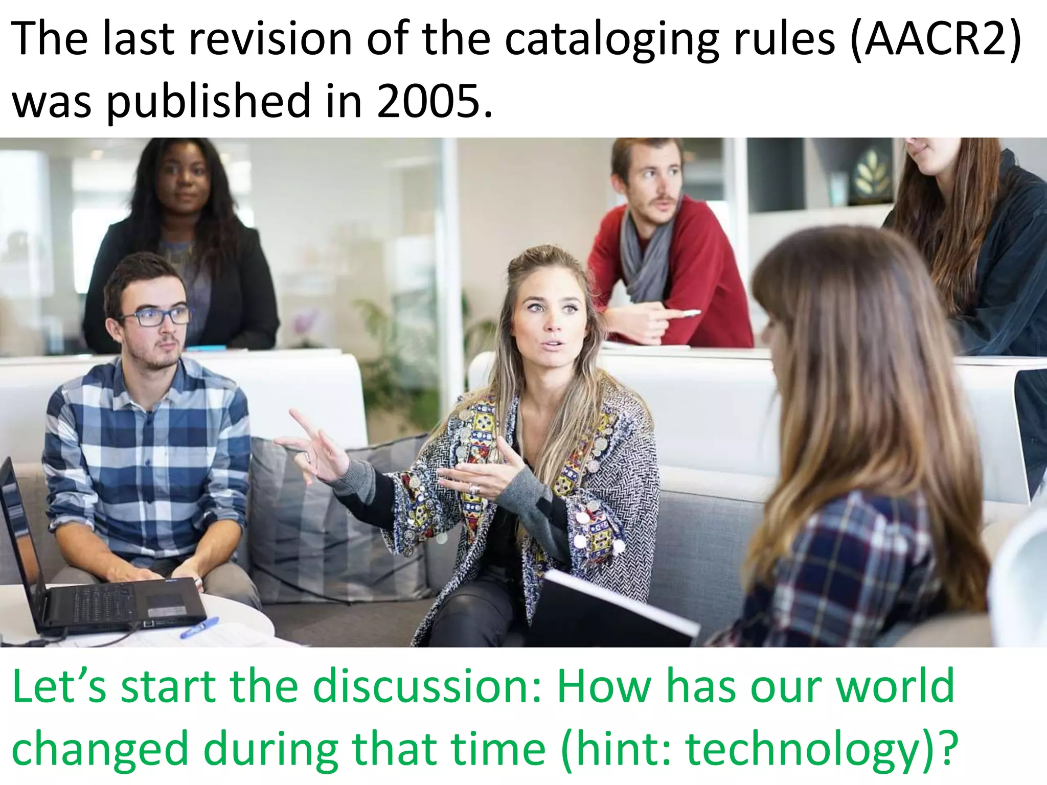 Let’s start the discussion: How has our world
changed during that time (hint: technology)?
The last revision of the cataloging rules (AACR2)
was published in 2005.
 