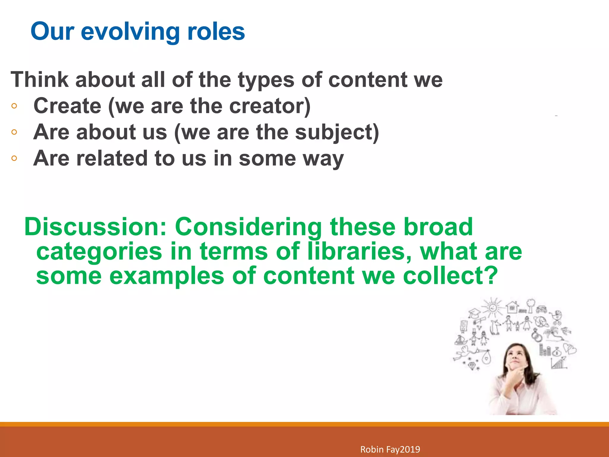 Our evolving roles
Think about all of the types of content we
◦ Create (we are the creator)
◦ Are about us (we are the subject)
◦ Are related to us in some way
Discussion: Considering these broad
categories in terms of libraries, what are
some examples of content we collect?
8
Robin Fay2019
 