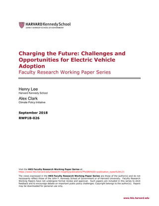 www.hks.harvard.edu
Charging the Future: Challenges and
Opportunities for Electric Vehicle
Adoption
Faculty Research Working Paper Series
Henry Lee
Harvard Kennedy School
Alex Clark
Climate Policy Initiative
September 2018
RWP18-026
Visit the HKS Faculty Research Working Paper Series at:
https://www.hks.harvard.edu/research-insights/publications?f%5B0%5D=publication_types%3A121
The views expressed in the HKS Faculty Research Working Paper Series are those of the author(s) and do not
necessarily reflect those of the John F. Kennedy School of Government or of Harvard University. Faculty Research
Working Papers have not undergone formal review and approval. Such papers are included in this series to elicit
feedback and to encourage debate on important public policy challenges. Copyright belongs to the author(s). Papers
may be downloaded for personal use only.
 