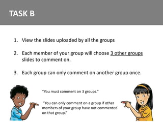 TASK B

 1. View the slides uploaded by all the groups

 2. Each member of your group will choose 3 other groups
    slides to comment on.

 3. Each group can only comment on another group once.


             “You must comment on 3 groups.”

             “You can only comment on a group if other
             members of your group have not commented
             on that group.”
 