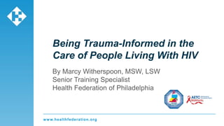 www.healthfederation.org
Being Trauma-Informed in the
Care of People Living With HIV
By Marcy Witherspoon, MSW, LSW
Senior Training Specialist
Health Federation of Philadelphia
 