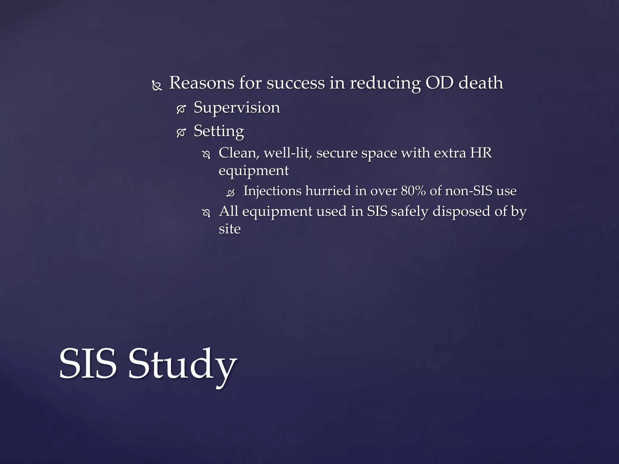  Reasons for success in reducing OD death
 Supervision
 Setting
 Clean, well-lit, secure space with extra HR
equipment
 Injections hurried in over 80% of non-SIS use
 All equipment used in SIS safely disposed of by
site
SIS Study
 