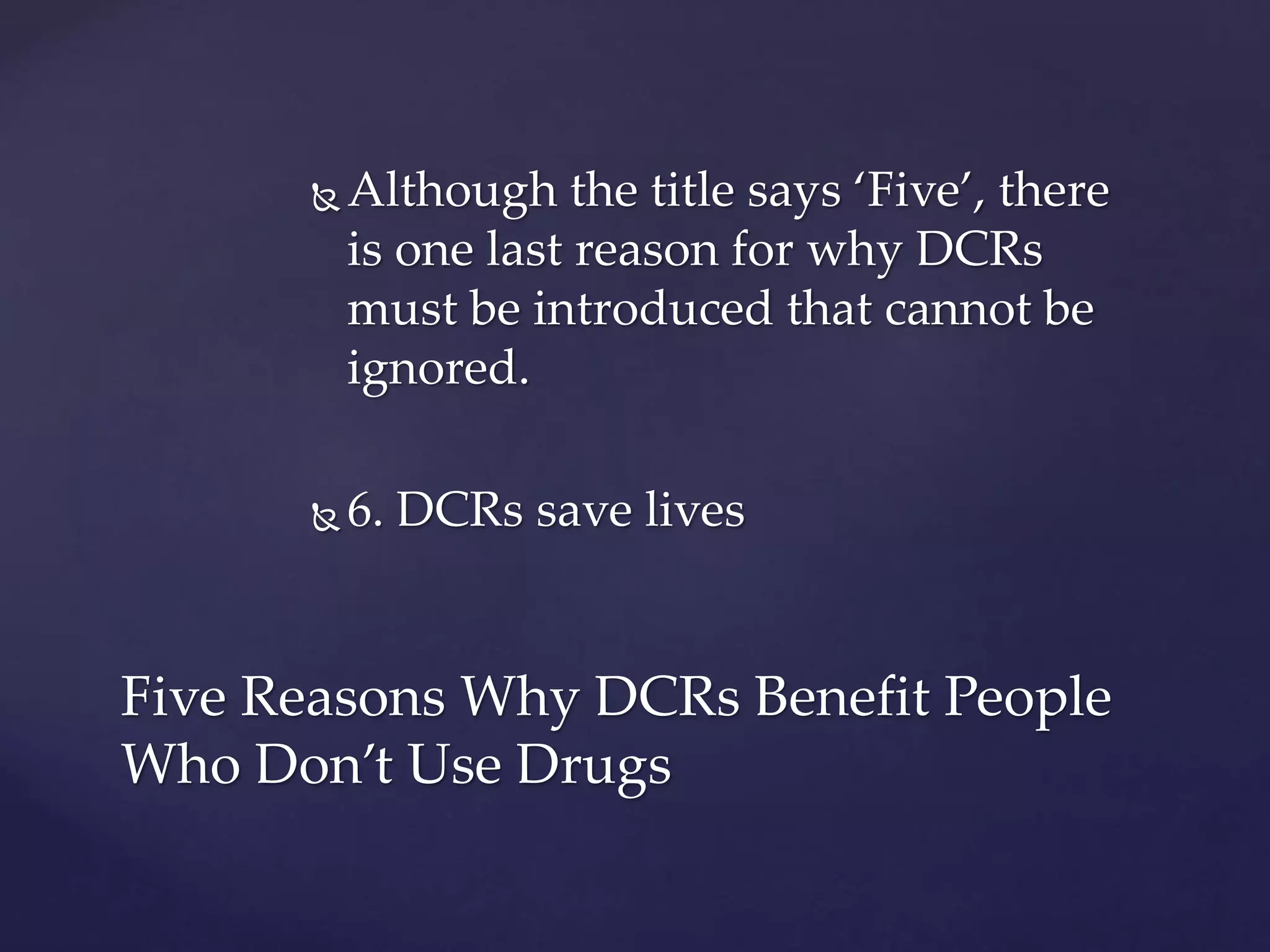  Although the title says ‘Five’, there
is one last reason for why DCRs
must be introduced that cannot be
ignored.
 6. DCRs save lives
Five Reasons Why DCRs Benefit People
Who Don’t Use Drugs
 