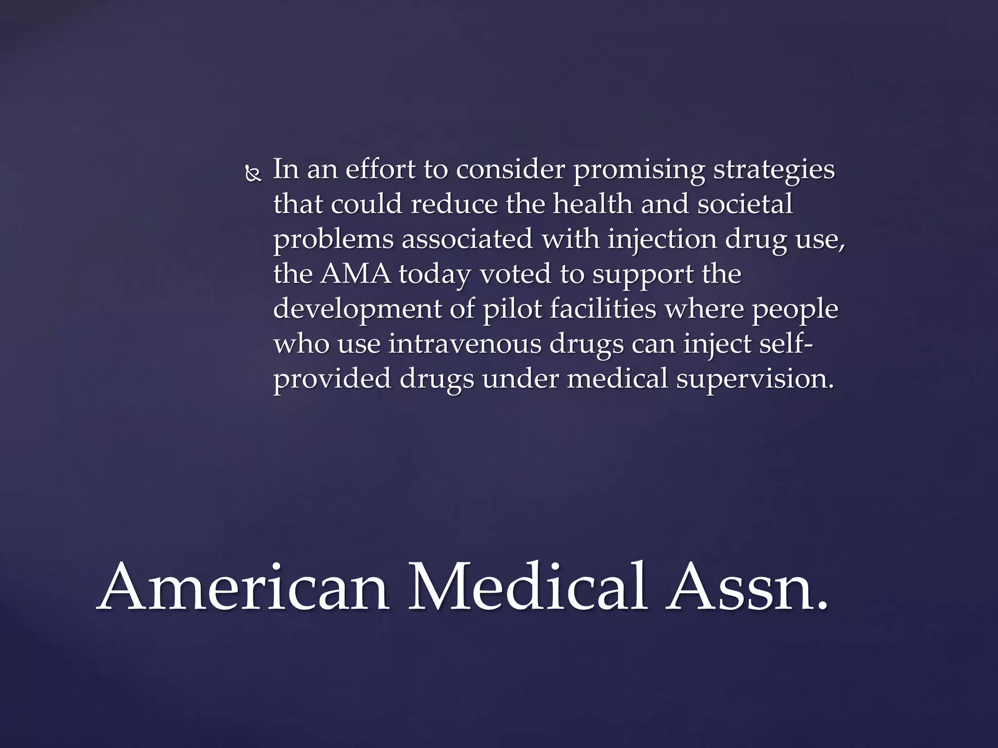  In an effort to consider promising strategies
that could reduce the health and societal
problems associated with injection drug use,
the AMA today voted to support the
development of pilot facilities where people
who use intravenous drugs can inject self-
provided drugs under medical supervision.
American Medical Assn.
 