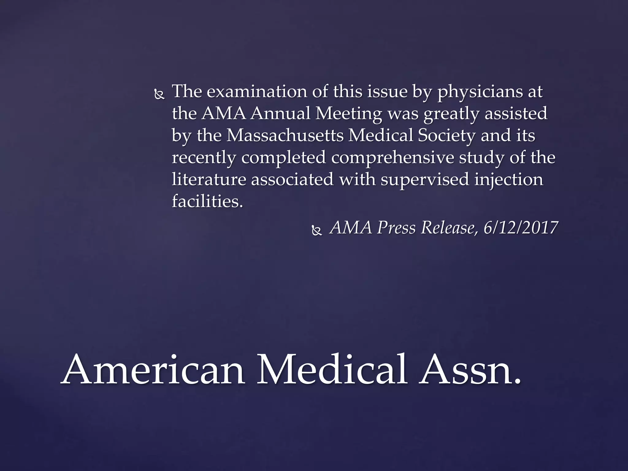 The examination of this issue by physicians at
the AMA Annual Meeting was greatly assisted
by the Massachusetts Medical Society and its
recently completed comprehensive study of the
literature associated with supervised injection
facilities.
 AMA Press Release, 6/12/2017
American Medical Assn.
 