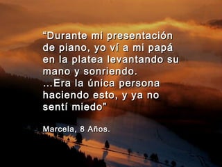 ““Durante mi presentaciónDurante mi presentación
de piano, yo ví a mi papáde piano, yo ví a mi papá
en la platea levantando suen la platea levantando su
mano y sonriendo.mano y sonriendo.
……Era la única personaEra la única persona
haciendo esto, y ya nohaciendo esto, y ya no
sentí miedo”sentí miedo”
Marcela, 8 Años.Marcela, 8 Años.
 