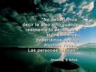““No deberíamosNo deberíamos
decir te amo sino cuandodecir te amo sino cuando
realmente lo sentimos yrealmente lo sentimos y
si lo sentimos,si lo sentimos,
deberíamos decirlodeberíamos decirlo
muchas veces.muchas veces.
Las personas olvidan.”Las personas olvidan.”
Jessica, 8 Años.Jessica, 8 Años.
 