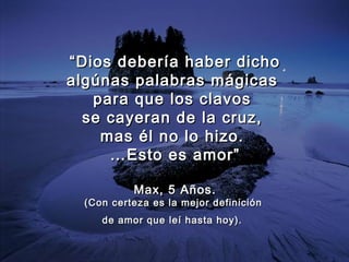 ““Dios debería haber dichoDios debería haber dicho
algúnas palabras mágicasalgúnas palabras mágicas
para que los clavospara que los clavos
se cayeran de la cruz,se cayeran de la cruz,
mas él no lo hizo.mas él no lo hizo.
……Esto es amor”Esto es amor”
Max, 5 Años.Max, 5 Años.
(Con(Con certeza es la mejor definicióncerteza es la mejor definición
de amor que leí hasta hoy).de amor que leí hasta hoy).
 