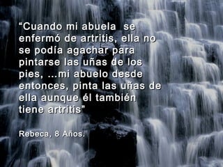 ““Cuando mi abuela seCuando mi abuela se
enfermó de artritis, ella noenfermó de artritis, ella no
se podía agachar parase podía agachar para
pintarse las uñas de lospintarse las uñas de los
pies, …mi abuelo desdepies, …mi abuelo desde
entonces, pinta las uñas deentonces, pinta las uñas de
ella aunque él tambiénella aunque él también
tiene artritis”tiene artritis”
Rebeca, 8 Años.Rebeca, 8 Años.
 